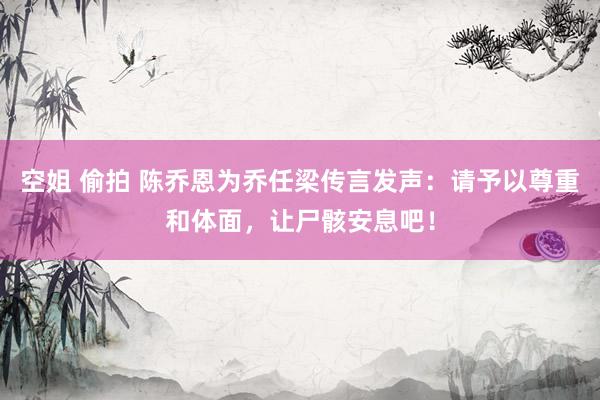 空姐 偷拍 陈乔恩为乔任梁传言发声：请予以尊重和体面，让尸骸安息吧！