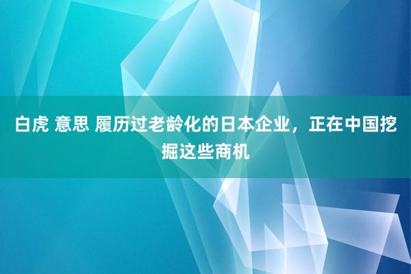 白虎 意思 履历过老龄化的日本企业，正在中国挖掘这些商机