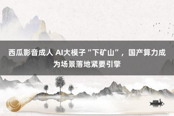 西瓜影音成人 AI大模子“下矿山”，国产算力成为场景落地紧要引擎