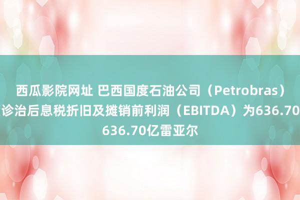 西瓜影院网址 巴西国度石油公司（Petrobras）第三季度诊治后息税折旧及摊销前利润（EBITDA）为636.70亿雷亚尔