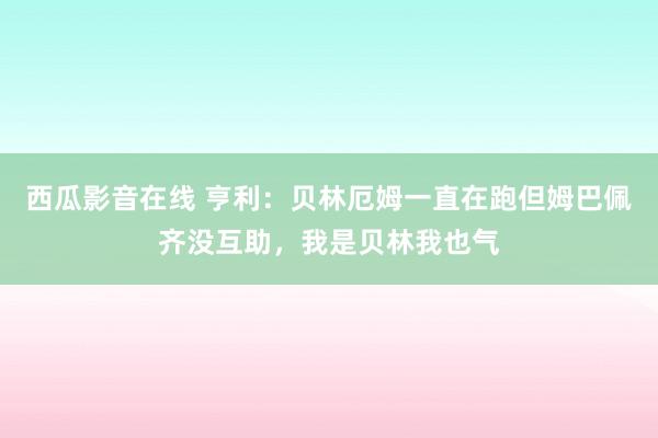 西瓜影音在线 亨利：贝林厄姆一直在跑但姆巴佩齐没互助，我是贝林我也气